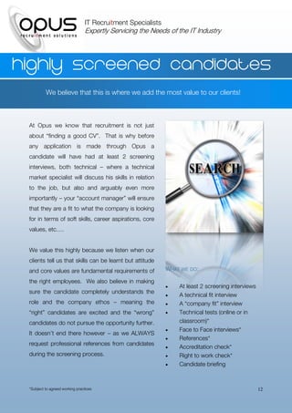 IT Recruitment Specialists
                                 Expertly Servicing the Needs of the IT Industry




Highly screened candidates
          We believe that this is where we add the most value to our clients!



 At Opus we know that recruitment is not just
 about “finding a good CV”. That is why before
 any application is made through Opus a
 candidate will have had at least 2 screening
 interviews, both technical – where a technical
 market specialist will discuss his skills in relation
 to the job, but also and arguably even more
 importantly – your “account manager” will ensure
 that they are a fit to what the company is looking
 for in terms of soft skills, career aspirations, core
 values, etc….


 We value this highly because we listen when our
 clients tell us that skills can be learnt but attitude
 and core values are fundamental requirements of              WHAT WE DO:

 the right employees. We also believe in making
                                                                 At least 2 screening interviews
 sure the candidate completely understands the
                                                                 A technical fit interview
 role and the company ethos – meaning the                        A “company fit” interview
 “right” candidates are excited and the “wrong”                  Technical tests (online or in
 candidates do not pursue the opportunity further.                classroom)*
                                                                 Face to Face interviews*
 It doesn’t end there however – as we ALWAYS
                                                                 References*
 request professional references from candidates
                                                                 Accreditation check*
 during the screening process.                                   Right to work check*
                                                                 Candidate briefing



 *Subject to agreed working practices                                                               12
 