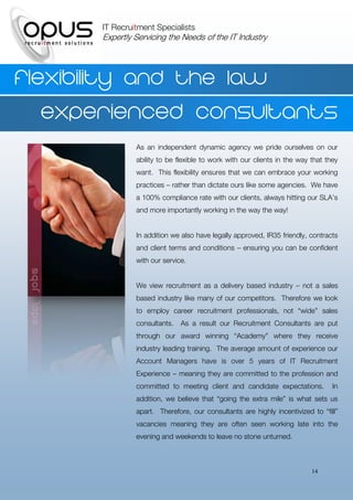 IT Recruitment Specialists
       Expertly Servicing the Needs of the IT Industry




Flexibility and the law
   experienced consultants
                As an independent dynamic agency we pride ourselves on our
                ability to be flexible to work with our clients in the way that they
                want. This flexibility ensures that we can embrace your working
                practices – rather than dictate ours like some agencies. We have
                a 100% compliance rate with our clients, always hitting our SLA’s
                and more importantly working in the way the way!


                In addition we also have legally approved, IR35 friendly, contracts
                and client terms and conditions – ensuring you can be confident
                with our service.


                We view recruitment as a delivery based industry – not a sales
                based industry like many of our competitors. Therefore we look
                to employ career recruitment professionals, not “wide” sales
                consultants.   As a result our Recruitment Consultants are put
                through our award winning “Academy” where they receive
                industry leading training. The average amount of experience our
                Account Managers have is over 5 years of IT Recruitment
                Experience – meaning they are committed to the profession and
                committed to meeting client and candidate expectations.           In
                addition, we believe that “going the extra mile” is what sets us
                apart. Therefore, our consultants are highly incentivized to “fill”
                vacancies meaning they are often seen working late into the
                evening and weekends to leave no stone unturned.



                                                                           14
 