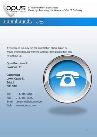 IT Recruitment Specialists
                   Expertly Servicing the Needs of the IT Industry




Contact us


If you would like any further information about Opus or
would like to discuss working with us, then please feel free
to contact us.

Opus Recruitment
Solutions Ltd

Castlemead
Lower Castle St
Bristol
BS1 3AG

Tel:     0117 917 5100
Fax:     0117 917 5299
Email:   contactus@opusrs.com
Web:     www.opusrs.com




                                                                     16
 