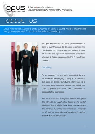 IT Recruitment Specialists
                       Expertly Servicing the Needs of the IT Industry




  About us
Opus Recruitment Solutions pride ourselves on being a young, vibrant, creative and
fast growing specialist IT recruitment solutions consultancy.




                                      At Opus Recruitment Solutions professionalism is
                                      core to everything we do. In order to achieve this
                                      high level of performance we have a dynamic team
                                      of friendly and specialist recruitment consultants
                                      who are all highly experienced in the IT recruitment
                                      market.


                                      Capability


                                      As a company we are both committed to and
                                      focussed on delivering high quality IT candidates to
                                      our range of clients. Our diverse client base is of
                                      enormous pride to us and ranges from global blue
                                      chip companies and FTSE 100 corporations to
                                      specialist SME businesses.


                                      We have a network of Regional Offices throughout
                                      the UK with our head office based in the central
                                      business district of Bristol, UK. From here we service
                                      the needs of our clients and candidates - recruiting
                                      for IT staff for vacancies and locations throughout
                                      the UK, Europe and Globally.




                                                                                           3
 