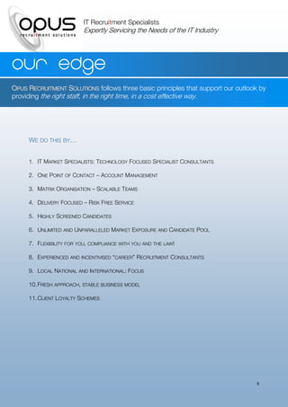 IT Recruitment Specialists
                          Expertly Servicing the Needs of the IT Industry




Our edge
OPUS RECRUITMENT SOLUTIONS follows three basic principles that support our outlook by
providing the right staff, in the right time, in a cost effective way.




     WE DO THIS BY…


     1. IT MARKET SPECIALISTS: TECHNOLOGY FOCUSED SPECIALIST CONSULTANTS

     2. ONE POINT OF CONTACT – ACCOUNT MANAGEMENT

     3. MATRIX ORGANISATION – SCALABLE TEAMS

     4. DELIVERY FOCUSED – RISK FREE SERVICE

     5. HIGHLY SCREENED CANDIDATES

     6. UNLIMITED AND UNPARALLELED MARKET EXPOSURE AND CANDIDATE POOL

     7. FLEXIBILITY FOR YOU, COMPLIANCE WITH YOU AND THE LAW!

     8. EXPERIENCED AND INCENTIVISED “CAREER” RECRUITMENT CONSULTANTS

     9. LOCAL NATIONAL AND INTERNATIONAL; FOCUS

     10. FRESH APPROACH, STABLE BUSINESS MODEL

     11. CLIENT LOYALTY SCHEMES




                                                                                 8
 