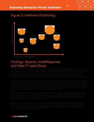 7
Figure 2: Intelliview Positioning
Findings: Nuance, IntelliResponse
and Next IT Lead Group
Figure 2 provides an illustrated depiction of our research findings. Occupying the upper right corner, Nuance
shows product breadth and multiple implementations in enterprise settings. Both Nina Mobile and Nina Web operate
at high levels of efficiency providing conversational services through smartphones and web-based chat, both
automated and live. There is deep integration into enterprise backend systems that support a consistent set of
answers whether an individual talks to an avatar on a smartphone or taps through a chat on the corporate website.
IntelliResponse scores very highly, thanks to a long history of problem solving for banks, educational institutions and
telcos around the world. It has built robust conversational interfaces that support an enterprise’s ability to provide the
“one right answer” to questions that are posed in a customer’s own terminology. In many instances it has installed
conversational systems that track the intent and meaning of a customer’s utterance and is trialing a system that can
also insert promotional messages – a new service enhancement called Offers.
Next IT is a leader based on its broad implementations with high-profile clients like Aetna, Alaska Airlines, Amtrak,
United Airlines and the U.S. Army. Instead of building its own spoken interface, it has worked with others – like
Nuance and Google. Its focus on healthcare will be its source of differentiation, the development of
natural language-based, conversational user interface.
SRI deserves special mention as many of the speech and natural language scientists who gave life to Apple’s
Siri have built a robust PVA for BBVA. It has demonstrated a deep understanding of what it takes to promote
a conversational interface that overcomes the challenges of multi channel deployments and is designed to be
the foundation for BBVA’s “bank of the future.”
»Evaluating Enterprise Virtual Assistants
Enterprise Integrations
Mobile/Conversational
SRI
Antiboto
Expert-
Maker
Artificial
Solutions
Creative
Virtual
Nuance
Intelli-
response
Next IT
 