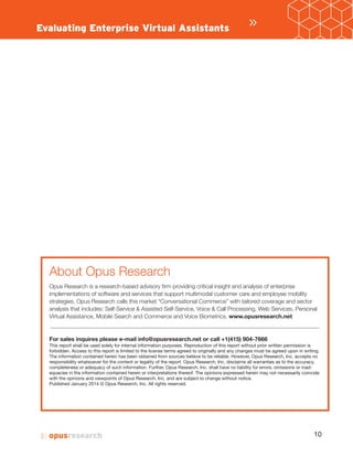 »Evaluating Enterprise Virtual Assistants
About Opus Research
Opus Research is a research-based advisory firm providing critical insight and analysis of enterprise
implementations of software and services that support multimodal customer care and employee mobility
strategies. Opus Research calls this market “Conversational Commerce” with tailored coverage and sector
analysis that includes: Self-Service & Assisted Self-Service, Voice & Call Processing, Web Services, Personal
Virtual Assistance, Mobile Search and Commerce and Voice Biometrics. www.opusresearch.net
For sales inquires please e-mail info@opusresearch.net or call +1(415) 904-7666
This report shall be used solely for internal information purposes. Reproduction of this report without prior written permission is
forbidden. Access to this report is limited to the license terms agreed to originally and any changes must be agreed upon in writing.
The information contained herein has been obtained from sources believe to be reliable. However, Opus Research, Inc. accepts no
responsibility whatsoever for the content or legality of the report. Opus Research, Inc. disclaims all warranties as to the accuracy,
completeness or adequacy of such information. Further, Opus Research, Inc. shall have no liability for errors, omissions or inad-
equacies in the information contained herein or interpretations thereof. The opinions expressed herein may not necessarily coincide
with the opinions and viewpoints of Opus Research, Inc. and are subject to change without notice.
Published r 201 © Opus Research, Inc. All rights reserved.
 