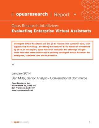 Intelligent Virtual Assistants are the go-to resource for customer care, tech
support and marketing – becoming the basis for $700 million in investment
by 201 . In this report, Opus Research evaluates the offerings of eight
firms who have taken leadership in defining Intelligent Virtual Assistant
January 2014
Dan Miller, Senior Analyst – Conversational Commerce
Opus Research, Inc.
350 Brannan St., Suite 340
San Francisco, CA 94107
www.opusresearch.net
| Report »
»
Opus Research Intelliview:
Evaluating Enterprise Virtual Assistants
ii
 