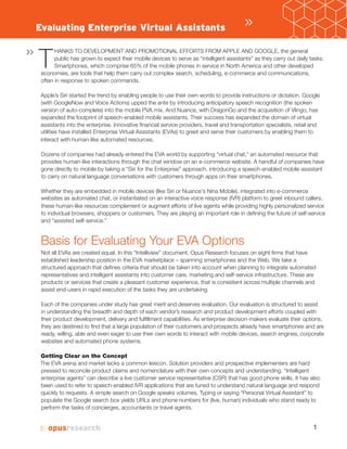 1
T
HANKS TO DEVELOPMENT AND PROMOTIONAL EFFORTS FROM APPLE AND GOOGLE, the general
public has grown to expect their mobile devices to serve as “intelligent assistants” as they carry out daily tasks.
Smartphones, which comprise 65% of the mobile phones in service in North America and other developed
economies, are tools that help them carry out complex search, scheduling, e-commerce and communications,
often in response to spoken commands.
Apple’s Siri started the trend by enabling people to use their own words to provide instructions or dictation. Google
(with GoogleNow and Voice Actions) upped the ante by introducing anticipatory speech recognition (the spoken
version of auto-complete) into the mobile PVA mix. And Nuance, with DragonGo and the acquisition of Vlingo, has
expanded the footprint of speech-enabled mobile assistants. Their success has expanded the domain of virtual
assistants into the enterprise. Innovative financial service providers, travel and transportation specialists, retail and
utilities have installed Enterprise Virtual As (EVAs) to greet and serve their customers by enabling them to
interact with human-like automated resources.
Dozens of companies had already entered the EVA world by supporting “virtual chat,” an automated resource that
provides human-like interactions through the chat window on an e-commerce website. A handful of companies have
gone directly to mobile by taking a “Siri for the Enterprise” approach, introducing a speech-enabled mobile assistant
to carry on natural language conversations with customers through apps on their smartphones.
Whether they are embedded in mobile devices (like Siri or Nuance’s Nina Mobile), integrated into e-commerce
websites as automated chat, or instantiated on a interactive voice response (IVR) platform to greet inbound callers,
these human-like resources complement or augment efforts of live agents while providing highly personalized service
to individual browsers, shoppers or customers. They are playing an important role in defining the future of self-service
and “assisted self-service.”
Basis for Evaluating Your EVA Options
Not all EVAs are created equal. In this “Intelliview” document, Opus Research focuses on eight firms that have
established leadership position in the EVA marketplace – spanning smartphones and the Web. We take a
structured approach that defines criteria that should be taken into account when planning to integrate automated
representatives and intelligent assistants into customer care, marketing and self-service infrastructure. These are
products or services that create a pleasant customer experience, that is consistent across multiple channels and
assist end-users in rapid execution of the tasks they are undertaking.
Each of the companies under study has great merit and deserves evaluation. Our evaluation is structured to assist
in understanding the breadth and depth of each vendor’s research and product development efforts coupled with
their product development, delivery and fulfillment capabilities. As enterprise decision-makers evaluate their options,
they are destined to find that a large population of their customers and prospects already have smartphones and are
ready, willing, able and even eager to use their own words to interact with mobile devices, search engines, corporate
websites and automated phone systems.
Getting Clear on the Concept
The EVA arena and market lacks a common lexicon. Solution providers and prospective implementers are hard
pressed to reconcile product claims and nomenclature with their own concepts and understanding. “Intelligent
enterprise agents” can describe a live customer service representative (CSR) that has good phone skills. It has also
been used to refer to speech-enabled IVR applications that are tuned to understand natural language and respond
quickly to requests. A simple search on Google speaks volumes. Typing or saying “Personal Virtual Assistant” to
populate the Google search box yields URLs and phone numbers for (live, human) individuals who stand ready to
perform the tasks of concierges, accountants or travel agents.
»Evaluating Enterprise Virtual Assistants
»
 