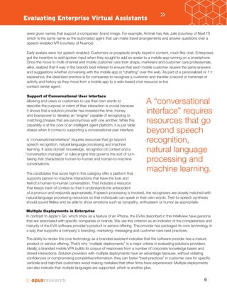 6
were given names that support a companies’ brand image. For example, Amtrak has Ask Julie (courtesy of Next IT)
which is the same name as the automated agent that can make travel arrangements and answer questions over a
speech-enabled IVR (courtesy of Nuance).
Early avatars were not speech-enabled. Customers or prospects simply keyed in content, much like chat. Enterprises
got the incentive to add spoken input when they sought to add an avatar to a mobile app running on a smartphone.
Once the move to multi channel and mobile customer care took shape, marketers and customer care professionals,
alike, realized that it was in the brand’s best interest to ensure that each mobile customer receive the same answers
and suggestions whether conversing with the mobile app or “chatting” over the web. As part of a personalized or 1:1
experience, the ideal best practice is for companies to recognize a customer and transfer a record or transcript of
activity and history as they move from a mobile app to a web-based chat resource or live
contact center agent.
Support of Conversational User Interface
Allowing end-users or customers to use their own words to
describe the purpose or intent of their interaction is crucial because
it shows that a solution provider has invested the time, money
and brainpower to develop an “engine” capable of recognizing or
matching phrases that are synonymous with one another. While this
capability is at the core of an intelligent agent platform, it is just table
stakes when it comes to supporting a conversational user interface.
A “conversational interface” requires resources that go beyond
speech recognition, natural language processing and machine
learning. It adds domain knowledge, recognition of context and a
“conversation manager” or rules engine that governs the sort of turn-
taking that characterize human-to-human and human-to-machine
conversations.
The candidates that score high in this category offer a platform that
supports person-to-machine interactions that have the look and
feel of a human-to-human conversation. That includes a resource
that keeps track of context so that it understands the antecedent
of a pronoun and responds appropriately. If speech processing is involved, the recognizers are closely matched with
natural language processing resources so that individuals can speak in their own words. Text-to-speech synthesis
should sound lifelike and be able to show emotions such as sympathy, enthusiasm or humor as appropriate.
In contrast to Apple’s Siri, which ships as a feature of an iPhone, the EVAs described in this Intelliview have persona
that are associated with specific companies or brands. We use this criterion as an indicator of the completeness and
maturity of the EVA software provider’s product or service offering. The provider has packaged its core technology in
a way that supports a company’s branding, marketing, messaging and customer care best practices.
The ability to render the core technology as a branded assistant indicates that the software provider has a mature
product or service offering. That’s why “multiple deployments” is a major criteria in evaluating solutions providers.
Ideally, a branded mobile VPA builds its corpus of responses from a number of corporate knowledge bases and
stored interactions. Solution providers with multiple deployments have an advantage because, without violating
confidences or compromising competitive information, they can foster “best practices” in customer care for specific
verticals and help their customers avoid making mistakes that other firms have experienced. Multiple deployments
can also indicate that multiple languages are supported, which is another plus.
»
A “conversational
interface” requires
resources that go
beyond speech
recognition,
natural language
processing and
machine learning.
Evaluating Enterprise Virtual Assistants
 
