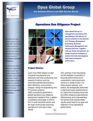 Information Technology SolutionsProject CharterLearn how OGG helped a major industrial manufacturer and distributor with their productivity and capacity functions such as; improved operational processes, labor efficiency, procurement analysis, design re-engineering and IT business systems.OGG consultants performed a global operations due diligence assessment related to first, a global competitive advantage is hard to find in most industrial sectors and the ergo continuously improving operations is one way to stay ahead.And, perhaps most importantly, the link between corporation’s financial performance and a corporation's macro-economic vibrancy is widely known. For these project reasons, and others, we strategically performed a high level scope assessment to our client that investing more time and effort studying organizational effectiveness and understanding the barriers that impede better results would lead to our goal and objective of true operational performance.quot;
We entrusted Opus Global Group to manage our mission critical IT PMO.  With OGG’s IT specialist, we were able to enhance our IT service delivery model with higher utilization rates while significantly reducing our total cost of ownership!quot;
Vice President, Fortune 1000 CPG Companyquot;
The OGG Business Advisors created unique insights into our technology valuation and integration strategies for our M&A pre/post merger. Our target merger involved complex strategic valuations of financial significance that could have negatively impacted our capital return on investment.quot;
Vice President, Premier Mid-Market Retailere Operations Due Diligence Project<br />,[object Object]