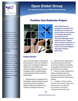 Information Technology Group
                                            Opus Global Solutions
                                              Our Business Advisory and M&A Success Stories




                                                  Portfolio Cost Reduction Project

                                                                                                 Opus Global Group is a
                                                                                                 management consultancy firm
                                                                                                 specializing in the delivery of
"We entrusted Opus Global                                                                        service solutions in the domains
Group to manage our mission                                                                      of IT Strategy, Management
critical IT PMO. With OGG’s IT                                                                   Consulting, Business
specialist, we were able to                                                                      Performance Management and
enhance our IT service delivery                                                                  Advisory Services. Together
model with higher utilization rates                                                              with our clients and partners, we
while significantly reducing our                                                                 design long-term strategies to
total cost of ownership!"                                                                        achieve the most advantageous
Vice President, Fortune 1000                                                                     high impact enterprise
CPG Company                                                                                      performance.


"The OGG Business Advisors

created unique insights into our      Project Charter
technology valuation and

integration strategies for our        Learn how OGG helped a major global                II. Implement carrier performance
M&A pre/post merger. Our target       private equity firm with over 50 billion in        monitoring activities for financial
merger involved complex               assets under management design and                 account reconciliation and facilitate
strategic valuations of financial     implement a new portfolio cost                     to expedite the financial recovery of
significance that could have          reduction strategy and lead a program              guaranteed service refunds.
negatively impacted our capital       management team of global logistics                III. Execute a master adjustment &
return on investment."                and transportation finance operations              claims management plan that
Vice President, Premier Mid-          professionals.                                     achieves our value-driven goal of
Market Retailere                                                                         facilitating continuous cost reduction
                                      I. Development of a complete end-to-               initiative.
                                      end logistics expense analysis program             IV. Integration of data analytics
                                      that provides industry expertise in                solutions that empower supply chain
                                      logistics auditing and reporting, and              professionals to manage their
                                      exception management services.                     transportation and logistics
                                                                                         challenges with real-time data.


                                                               Accelerate Your Business Performance
 