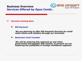 Business Overview
Services Offered by Opus Contd..
 Services Coming Soon
 Bill Payment
We are planning to offer Bill Payment Services for small
retail chains and retailers through our terminals
 Electronic Fund Transfer
We will be entering this segment as and when
government deregulates this market, at present we are
exploring the possibility of foreign remittance segment.
 