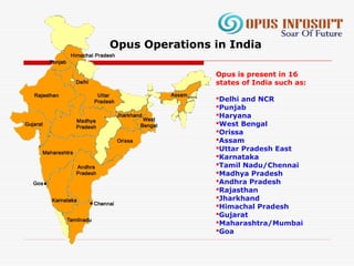 Opus is present in 16
states of India such as:
Delhi and NCR
Punjab
Haryana
West Bengal
Orissa
Assam
Uttar Pradesh East
Karnataka
Tamil Nadu/Chennai
Madhya Pradesh
Andhra Pradesh
Rajasthan
Jharkhand
Himachal Pradesh
Gujarat
Maharashtra/Mumbai
Goa
Opus Operations in India
 
