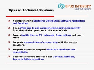  A comprehensive Electronic Distribution Software Application
and Services.
 Opus offers end to end comprehensive online connectivity
from the cellular operators to the point of sale.
 Covers Mobile top-up, TV recharges, Reservations and much
more.
 Supports various kinds of connectivity with the service
providers.
 Supports extensive range of Retail POS hardware and
connectivity.
 Database structure classified into Vendors, Retailers,
Products & Denominations.
Opus as Technical Solutions
 
