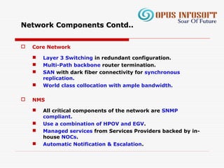 Network Components Contd..Network Components Contd..
 Core Network
 Layer 3 Switching in redundant configuration.
 Multi-Path backbone router termination.
 SAN with dark fiber connectivity for synchronous
replication.
 World class collocation with ample bandwidth.
 NMS
 All critical components of the network are SNMP
compliant.
 Use a combination of HPOV and EGV.
 Managed services from Services Providers backed by in-
house NOCs.
 Automatic Notification & Escalation.
 