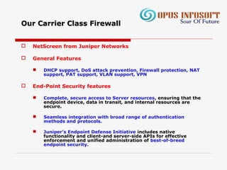 Our Carrier Class FirewallOur Carrier Class Firewall
 NetScreen from Juniper Networks
 General Features
 DHCP support, DoS attack prevention, Firewall protection, NAT
support, PAT support, VLAN support, VPN
 End-Point Security features
 Complete, secure access to Server resources, ensuring that the
endpoint device, data in transit, and internal resources are
secure.
 Seamless integration with broad range of authentication
methods and protocols.
 Juniper’s Endpoint Defense Initiative includes native
functionality and client-and server-side APIs for effective
enforcement and unified administration of best-of-breed
endpoint security.
 