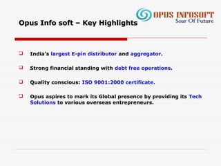 Opus Info soft – Key HighlightsOpus Info soft – Key Highlights
 India’s largest E-pin distributor and aggregator.
 Strong financial standing with debt free operations.
 Quality conscious: ISO 9001:2000 certificate.
 Opus aspires to mark its Global presence by providing its Tech
Solutions to various overseas entrepreneurs.
 