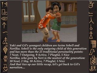 The founder of this legacy is Gilgamesh Opus. Gilgamesh, or as everyone calls him now, Gil, was named after the hero in the first known work of literature: The Epic of Gilgamesh. Gil's namesake was a womaniser who changed his ways later in life and committed to his wife after an epic journey. Our Gil is a romance sim who married his lovely wife Yuki. Yuki is a shy pleasure minded sim. Both of them shared the LTW of topping the slacker career. 