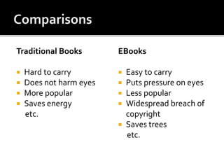 Traditional Books
 Hard to carry
 Does not harm eyes
 More popular
 Saves energy
etc.
EBooks
 Easy to carry
 Puts pressure on eyes
 Less popular
 Widespread breach of
copyright
 Saves trees
etc.
 