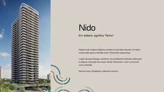 Em italiano, significa “Ninho”.
Nido
Palavra de origem italiana, remete à morada natural. Um bem
construído para a família viver. Transmite segurança.
Lugar de aconchego, conforto. Um ambiente intimista, afetuoso
e seguro. Cercado de muito verde. Para bem-viver e conviver
com a família.
Nome curto, amigável, original e sonoro.
 