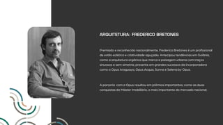 ARQUITETURA: FREDERICO BRETONES
Premiado e reconhecido nacionalmente, Frederico Bretones é um profissional
de estilo eclético e criatividade aguçada. Antecipou tendências em Goiânia,
como a arquitetura orgânica que marca a paisagem urbana com traços
sinuosos e sem simetria, presente em grandes sucessos da incorporadora
como o Opus Araguaya, Opus Acqua, Sunna e Selena by Opus.
A parceria com a Opus resultou em prêmios importantes, como as duas
conquistas do Máster Imobiliário, o mais importante do mercado nacional.
 