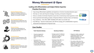 Money Movement @ Opus
Leading with differentiation and Subject Matter Expertise
Payment Modernization
Digital-first, NextGen Platform re-
architecture for Financial Institutions,
Retailers, and Solution Providers
Run & Change Efficiency
Automated service deployment and
governance aiming for zero end user
computing
Revenue Drivers
Helping build differentiated use
cases with emerging Payment rails,
also optimize the TCO
Transformational
Monetize through Marketplace APIs
delivering experience beyond legacy
offering
Solution Accelerators
Packaged solutions frameworks, Deep
industry experience, Non-repeatable,
and Faster rollouts
Case Studies
• Opus brings differentiated capabilities and experience in the fast-innovating Payments space
• We help our clients with Payments Strategy, Consulting, and Systems Integration
• We are a member of US Faster Payments Council who is harmonizing instant payments in USA
• We are partnered with leading providers of Payments Platform, Solutions (hub), and Gateways
• Key competency – ACH, Wire, SWIFT, ISO20022, RTP, Zelle, Cross-border rails
• Key Offerings – Payment modernization with API first strategy, MT to MX/ISO20022 migration,
Assessment and deployment of Payment hubs
Practice Overview
Faster Payments Gateway
✓ Ongoing engagement.
Opus has been a key
partner for NCR for 15+
years
✓ Partnered in the
deployment of Platform as
a Service (PaaS) offering
for UK Faster Payments for
a leading Payment Provider
Remittance Platform RTP Platform
✓ Strategic partner for Western
Union for 18+ years for their
Remittance platforms.
Headcount of 500+
✓ Developed ‘Open APIs’ as a
single access point for
merchants / partners
consuming services along
with backward compatibility
with existing Gateway
partners
✓ Designed a highly scalable and
configurable solution for RTP
Release Automation, Test
simulation (ISO20022 messages),
and Rule quality checks
✓ The solution offers black box
testing with an ability to capture
predefined snapshot of over a
million messages before any
rollout for RTP engine
 