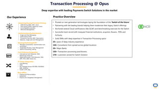 Acquiring/Issuing/Terminal Driving
• ATM Driving (NDC, DDC, nexo)
• POS Driving (SPDH, Hypercom, nexo)
• Ecom/Digital/Contactless
• Merchant Management
Authorization/Authentication
• Single and Dual Messaging
• Authorization Rules
• Transaction Security, EMV, Tokenization
• Balances, Usage and Limit Management
Routing/Switching/STIP
• Message orchestration, transformation and
enrichment
• Single/Split Routing, Timer Management
• Stand In Processing, SAFing
Card Schemes Integration
• International Card Networks: VISA,
MasterCard, Amex etc...
• Regional/Domestic Card Networks: VISA
DPS, TSYS, LINK, Interac etc...
Back Office
• Clearing and Reconciliation
• Settlement
• Dispute and Chargeback Management
• Pivoted on next generation technologies laying the foundation of the ‘Switch of the future’
• Partnering with the leading brands helping them modernize their legacy Switch offerings
• Anchored several Cloud certifications (like GCAF) and benchmarking exercises for the Switch
• Successful track record with marquee Financial institutions, acquirers /Issuers, PSPs and
FinTechs
• Solid SMEs with deep expertise in Transaction Processing space
25+ years of deep industry experience
150+ Consultants from spread across global locations
20+ Major Banks
150+ Transaction processing practitioners
170+ customers served for Switch Solution
Practice Overview
3rd Party Integration
• Core Banking
• HSM
• Any message format: ISO 8583, ISO20022,
XML, JSON etc...
• TCP/IP, HTTP, MQ
Transaction Processing @ Opus
Deep expertise with leading Payments Switch Solutions in the market
Our Experience
 