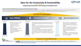 Opus for the Community & Sustainability
Empowering Communities and Fostering a Sustainable Future
3 PILLARS OF ENABLEMENT
A note from Mr. Ramesh Mengawade, Founder and Executive Chairman of Opus
“At Opus, we are committed to creating a better tomorrow. In addition to driving value for our customers, employees, and stakeholders, we are also on a mission to give back to the
socio-economically backward communities and back projects that create a greener future by building innovative sustainable solutions for the environment.”
Pi GREEN is Clean Air innovation company. This startup addresses the issue of severe public health scare in the form of air pollution. An
investment of $4.5 million in Series A funding
• Sponsor education annually
for 1000+ meritorious
students from socio-
economically backward
families
• Financial support for career
counseling ensures
continuous development and
empowerment of the
students
• Addressing environmental challenges by supporting
sustainability, ecological balance, and community
welfare
• Planted more than 30,000+ trees around 50 acres of
land in and around DhavalgaonMaharashtraIndia
and nearby villages
• We are helping farmers earn better by making the
most out of their land. In our efforts to save the
environment, we provide monetary support to those
farmers who permit us to plant trees on their barren
land
• We are transforming employment
aspirations and accelerating rural
revival initiatives by bringing jobs to
villages.
• In a bid to expand the local talent
pool, we provide skill development
programs and employment
opportunities for youth in their
villages.
• Created 300+ employment since the
last 10 financial years in Dhavalgaon
and nearby villages
Opus Shiksha Farmers For Forest Rural Employment
Investment in Sustainability Startup
 
