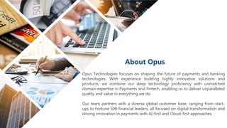 Opus Technologies focuses on shaping the future of payments and banking
technologies. With experience building highly innovative solutions and
products, we combine our deep technology proficiency with unmatched
domain expertise in Payments and Fintech, enabling us to deliver unparalleled
quality and value in everything we do.
Our team partners with a diverse global customer base, ranging from start-
ups to Fortune 500 financial leaders, all focused on digital transformation and
driving innovation in payments with AI-first and Cloud-first approaches.
About Opus
 
