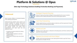 Platform & Solutions @ Opus
[New-Age Technology Solutions Enabling Frictionless Banking and Payments]
Open Innovation Platform to Accelerate Adoption
of AI in Banking and Payments
FinGeniusAI brings together clients, partners, and
financial institutions to develop future-proof
solutions with Opus Technologies. It aims to
address critical challenges faced by the banking
and payment industry and enable easier
implementation with faster build, test, and
deployment cycles.
• Incubating innovative solutions for industry-
specific use cases
• Bringing together expertise to overcome
adoption hurdles
• Development of POCs for low-cost use case
testing
FinGeniusAI Solution for banks and merchants. Intelligent routing powered by AI to ensure a seamless
experience with low failed authorizations and access to wider payment options.
Intelligent Payment Routing
Cash Flow Forecasting
Powerful adaptive learning in predictive analysis to determine cash flow requirements. Provides
liquidity control and eliminates payment delays.
Multiple use cases under testing in collaboration with leading banks and FinTechs. GenAI and LLM
based POCs being developed
GenAI and LLM
Payment Enrichment with Auto-Repair
Complex machine learning techniques to auto-repair payments based on past fixes. Ensures
faster payments and higher STP rates.
 