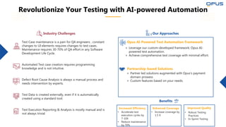 Test Case maintenance is a pain for QA engineers , constant
changes to UI elements requires changes to test cases.
Maintenance requires 30-70% of QA effort in any Software
Development Life Cycle.
Automated Test case creation requires programming
knowledge and is not intuitive.
Defect Root Cause Analysis is always a manual process and
needs intervention by experts.
Test Data is created externally, even if it is automatically
created using a standard tool.
Test Execution Reporting & Analysis is mostly manual and is
not always trivial.
Revolutionize Your Testing with AI-powered Automation
⚬ Leverage our custom-developed framework: Opus AI-
powered test automation.
⚬ Achieve comprehensive test coverage with minimal effort.
Opus AI-Powered Test Automation Framework
⚬ Partner led solutions augmented with Opus’s payment
domain prowess
⚬ Custom features based on your needs.
Partnership-based Solutions
Benefits
Improved Quality
• Robust Testing
Practices
• In-Sprint Testing
Our Approaches
Industry Challenges
Enhanced Coverage
• Increase coverage by
1.5 X
Increased Efficiency
• Accelerate test
execution cycles by
7-10X
• Reduce maintenance
by 70%
 