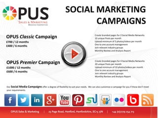 OPUS Classic Campaign
£700 / 12 months
£400 / 6 months
OPUS Premier Campaign
£1000 / 12 months
£600 / 6 months
Create branded pages for 4 Social Media Networks
20 unique Posts per month
Upload minimum of 10 photos/videos per month
One to one account management
Join relevant industry groups
Monthly Review and Analysis Report
Create branded pages for 3 Social Media Networks
10 unique Posts per month
Upload minimum of 5 photos/videos per month
One to one account management
Join relevant industry groups
Monthly Review and Analysis Report
Our Social Media Campaigns offer a degree of flexibility to suit your needs. We can also customise a campaign for you if these don’t meet
your requirements.
SOCIAL MARKETING
CAMPAIGNS
 