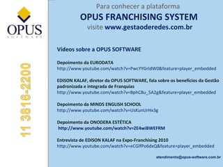 Para conhecer a plataforma  OPUS FRANCHISING SYSTEM visite   www.gestaoderedes.com.br Vídeos sobre a OPUS SOFTWARE Depoimento da EURODATA http://www.youtube.com/watch?v=PwcYYGrIdW0&feature=player_embedded   EDISON KALAF, diretor da OPUS SOFTWARE, fala sobre os benefícios da Gestão padronizada e integrada de Franquias http://www.youtube.com/watch?v=BphC8u_5A2g&feature=player_embedded   Depoimento da MINDS ENGLISH SCHOOL http://www.youtube.com/watch?v=UsKunUrHx3g Depoimento da ONODERA ESTÉTICA  http://www.youtube.com/watch?v=ZE4wiBWEFRM  Entrevista de EDISON KALAF na Expo-Franchising 2010 http://www.youtube.com/watch?v=eCGlfPo6dxQ&feature=player_embedded [email_address] 