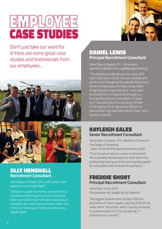 Case Studies
Don’t just take our word for
it! Here are some great case
studies and testimonials from
our employees...
Daniel Lewis
Principal Recruitment Consultant
Joined Opus in August 2011 , No previous
experience, Masters from Loughborough University
“The incentives really are just non-stop. With
lunch clubs every month, annual incentives and
plenty more throughout the year like Silverstone,
Ascot and trips away, the Opus Group offers
things that other agencies don’t. I have been
promoted from no experience through to a
Principal Recruitment Consultant in 3 years
and I have also become a founding member
of the Sydney office. Opus have offered me
sponsorship to go and help build our team out in
Sydney, Australia.”
Kayleigh Eales
Senior Recruitment Consultant
Joined Opus in January 2014, Bachelor of Science in
Psychology & Computing
3 years of recruitment experience prior to joining
“If you’re serious about a career in recruitment,
this is possibly the best place to work due to the
outstanding training scheme and ongoing support
for consultants with all levels of experience.”
Freddie Short
Principal Recruitment Consultant
Joined Opus in July 2013
First graduate role, straight out of University
“My biggest achievements at Opus? My four
promotions to Team Leader, reaching £10k GP per
week within 18 months, which I quickly increased
to a personal best of£12k, and placing 11
contractors in a month!”
Olly Henshall
Recruitment Consultant
Joined Opus in October 2014, with 3 years sales
experience as an Estate Agent
“Despite my sales experience, recruitment is a
completely different game but the training at
Opus has meant I have been able to excel at an
incredible rate; reaching a promotion within two
months of starting and hitting incentives on a
regular basis.”
8
 