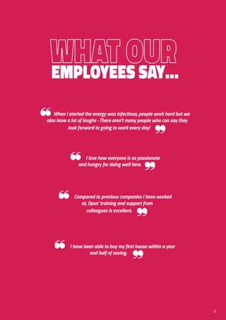 Employees Say…
❝When I started the energy was infectious, people work hard but we
also have a lot of laughs - There aren’t many people who can say they
look forward to going to work every day!
❞
❝ Compared to previous companies I have worked
at, Opus’ training and support from
colleagues is excellent.
❞
❝ I love how everyone is so passionate
and hungry for doing well here.
❞
❝ I have been able to buy my first house within a year
and half of saving.
❞
9
 