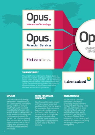 Opus IT
Opus Information Technology
is the world’s most innovative
and fastest growing recruitment
agency, built on its ability to
supply high quality specialist
candidates to niche roles; from
website designers & developers to
senior appointments & business
intelligence professionals. As
the first choice for international
IT recruitment services, Opus IT
supply to a multitude of clients;
ranging from global blue chip
companies to specialist SME
businesses.
Opus Financial
Services
Opus Financial Services is focused
on the provision of senior level
candidates to the Financial Services
Sector, covering Risk, Compliance,
Regulation & Legal, Accountancy
and Treasury skills. The Financial
Services sector, including Banks,
Hedge Funds and Insurance
companies, is truly international
and one of the largest and most
dynamic areas of the global
economy.
McLean Ross
McLean Ross is a boutique
recruitment consultancy
specialising in roles within the
energy and utility industry. These
roles focus on middle to senior
management with a growing
portfolio of executive search
assignments and placements.
The nature of McLean Ross
assignments focus on energy and
sustainability, sales and marketing,
and energy trading and risk
management.
2
talentcubedtalentcubedededcubcubententtaltal
OpusProfessional
Services
ean
talentcubed™
The world’s first Career Simulation Website. Based on
simulations created by leading organisations, candidates
can see what’s actually involved in a role and then search
and apply for relevant roles. Their performance in these
“games” can be monitored by potential employers and
applicants can then be headhunted or selected for
interviews with real world organisations.
F in n c i l S e r v i c es
 