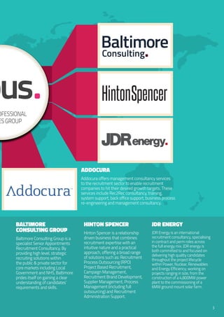 rofessional
icesGroup
Baltimore
Consulting Group
Baltimore Consulting Group is a
specialist Senior Appointments
Recruitment Consultancy. By
providing high level, strategic
recruiting solutions within
the public & private sector for
core markets including Local
Government and NHS, Baltimore
prides itself on gaining a clear
understanding of candidates’
requirements and skills.
Hinton Spencer
Hinton Spencer is a relationship
driven business that combines
recruitment expertise with an
intuitive nature and a practical
approach, offering a broad range
of solutions such as: Recruitment
Process Outsourcing (RPO)
Project Based Recruitment,
Campaign Management,
Recruitment Brand Development,
Supplier Management, Process
Management (including full
outsourcing) and Recruitment
Administration Support.
JDR energy
JDR Energy is an international
recruitment consultancy, specialising
in contract and perm roles across
the full energy mix. JDR energy is
both committed to and focused on
delivering high quality candidates
throughout the project lifecycle
within Power, Nuclear, Renewables
and Energy Efficiency; working on
projects ranging in size, from the
construction of a 4,800MW power
plant to the commissioning of a
6MW ground mount solar farm.
3
Addocura
Addocura offers management consultancy services
to the recruitment sector to enable recruitment
companies to hit their desired growth targets. These
services include Rec2Rec consultancy, training,
system support, back office support, business process
re-engineering and management consultancy.
JDRe .nergy
 