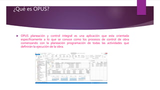 ¿Qué es OPUS?
 OPUS planeación y control integral es una aplicación que esta orientada
específicamente a lo que se conoce como los procesos de control de obra
comenzando con la planeación programación de todas las actividades que
definirán la ejecución de la obra.
 