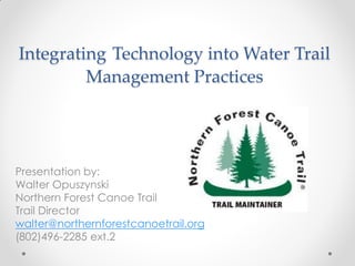 Integrating Technology into Water Trail
Management Practices
Presentation by:
Walter Opuszynski
Northern Forest Canoe Trail
Trail Director
walter@northernforestcanoetrail.org
(802)496-2285 ext.2
 