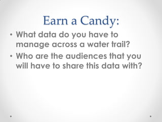 Earn a Candy:
• What data do you have to
manage across a water trail?
• Who are the audiences that you
will have to share this data with?
 