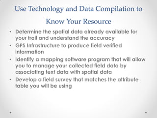 Use Technology and Data Compilation to
Know Your Resource
• Determine the spatial data already available for
your trail and understand the accuracy
• GPS Infrastructure to produce field verified
information
• Identify a mapping software program that will allow
you to manage your collected field data by
associating text data with spatial data
• Develop a field survey that matches the attribute
table you will be using
 