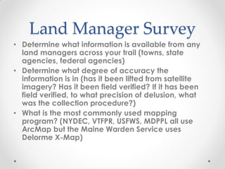 Land Manager Survey
• Determine what information is available from any
land managers across your trail (towns, state
agencies, federal agencies)
• Determine what degree of accuracy the
information is in (has it been lifted from satellite
imagery? Has it been field verified? If it has been
field verified, to what precision of delusion, what
was the collection procedure?)
• What is the most commonly used mapping
program? (NYDEC, VTFPR, USFWS, MDPPL all use
ArcMap but the Maine Warden Service uses
Delorme X-Map)
 