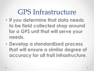 GPS Infrastructure
• If you determine that data needs
to be field collected shop around
for a GPS unit that will serve your
needs.
• Develop a standardized process
that will ensure a similar degree of
accuracy for all trail infrastructure.
 