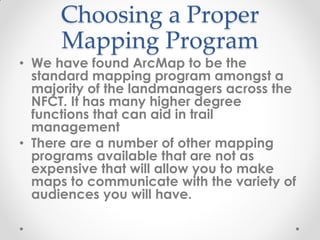 Choosing a Proper
Mapping Program
• We have found ArcMap to be the
standard mapping program amongst a
majority of the landmanagers across the
NFCT. It has many higher degree
functions that can aid in trail
management
• There are a number of other mapping
programs available that are not as
expensive that will allow you to make
maps to communicate with the variety of
audiences you will have.
 