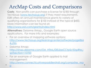 ArcMap Costs and Comparisons
Costs: Non-profits can purchase a license for $185 through
TechSoup (www.techsoup.org) if they meet requirements.
ESRI offers an annual maintenance grants to variety of
qualifying organizations for $100 instead of the typical $400.
More information can be found at:
http://www.esri.com/grants/index.html
Alternatives: Delorme XMap,, Google Earth open source
applications. For more info and examples:
• For an overview of mapping software options:
http://www.techsoup.org/learningcenter/software/page866
4.cfm
• Delorme Xmap:
http://shop.delorme.com/OA_HTML/DELibeCCtpSctDspRte.j
sp?section=10700
• For an example of Google Earth applied to trail
management:
http://www.connecticutriverpaddlerstrail.org/campsites_ma
p
 