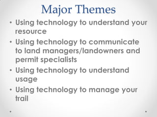 Major Themes
• Using technology to understand your
resource
• Using technology to communicate
to land managers/landowners and
permit specialists
• Using technology to understand
usage
• Using technology to manage your
trail
 