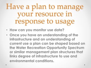 Have a plan to manage
your resource in
response to usage
• How can you monitor use data?
• Once you have an understanding of the
infrastructure and an understanding of
current use a plan can be shaped based on
the Water Recreation Opportunity Spectrum
or similar management plan structures that
links degree of infrastructure to use and
environmental conditions.
 