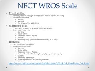 NFCT WROS Scale
• Primitive Use:
o Primarily used by Through Paddlers (Less than 50 people per year)
o Limited infrastructure
• Fire ring
• Tent Site
• Cat Holes or Wet Willie Privy
• Moderate Use:
o Varied Use: Between 50 and 200 visitors per season
o Increased infrastructure
• Fire Ring
• Picnic Table
• Hardened surface access
• Tent site
• Moldering Privy (removable or stationary) or Pit Privy
• High Use:
o 200 visitors plus per season
o Maximum infrastructure
• Fire Ring
• Picnic Table
• Hardened Surface Access
• Double Chamber Moldering Privy, pit privy, or port-a-potty
• Tent Site
• Hardened Treadways
• Physical perimeters establishing use area
http://www.usbr.gov/recreation/publications/WALROS_Handbook_2011.pdf
 