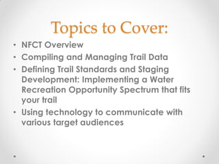 Topics to Cover:
• NFCT Overview
• Compiling and Managing Trail Data
• Defining Trail Standards and Staging
Development: Implementing a Water
Recreation Opportunity Spectrum that fits
your trail
• Using technology to communicate with
various target audiences
 