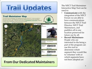 The NFCT Trail Maintainer
Interactive Map Tool can be
used to:
• Communicate-with the
integration of the NFCT
Forum we are able to
have communications
between the NFCT Trail
Director, NFCT Trail
Maintainers, and
paddlers all in one
location preserved for
future use by all.
• Recruit Maintainers-
People who are
interested in the being a
part of the program can
use this tool to
determine which
segment they would like
to volunteer with or
which segments have
not been adopted yet
 