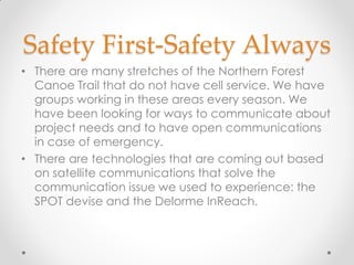 Safety First-Safety Always
• There are many stretches of the Northern Forest
Canoe Trail that do not have cell service. We have
groups working in these areas every season. We
have been looking for ways to communicate about
project needs and to have open communications
in case of emergency.
• There are technologies that are coming out based
on satellite communications that solve the
communication issue we used to experience: the
SPOT devise and the Delorme InReach.
 