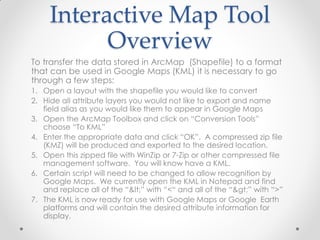 Interactive Map Tool
Overview
To transfer the data stored in ArcMap (Shapefile) to a format
that can be used in Google Maps (KML) it is necessary to go
through a few steps:
1. Open a layout with the shapefile you would like to convert
2. Hide all attribute layers you would not like to export and name
field alias as you would like them to appear in Google Maps
3. Open the ArcMap Toolbox and click on “Conversion Tools”
choose “To KML”
4. Enter the appropriate data and click “OK”. A compressed zip file
(KMZ) will be produced and exported to the desired location.
5. Open this zipped file with WinZip or 7-Zip or other compressed file
management software. You will know have a KML.
6. Certain script will need to be changed to allow recognition by
Google Maps. We currently open the KML in Notepad and find
and replace all of the “<” with “<“ and all of the “>” with “>”
7. The KML is now ready for use with Google Maps or Google Earth
platforms and will contain the desired attribute information for
display.
 
