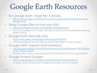 Google Earth Resources
• For Google Earth beginner tutorials:
o http://www.google.com/earth/outreach/tutorials/index.html#tab=annotate-
google-earth
• Using Google Sites to host your KML:
o https://developers.google.com/kml/articles/pagesforkml
o This link will explain how to take KML files and turn them into hyperlinks allowing
easier sharing
• Google Earth Network Links
o http://www.gelib.com/google-earth-network-links.htm
o Creating Network Links will help you share information on your website
• Google Earth Support and Outreach:
o http://support.google.com/earth/bin/answer.py?hl=en&answer=1241796&topi
c=2376759&ctx=topic
o Google offers various types of support for non-profits and other organizations
• Google Embed Gadget
o http://www.google.com/earth/outreach/tutorials/kmlembed.html
o An easy way to embed your Google Earth project on your website
 